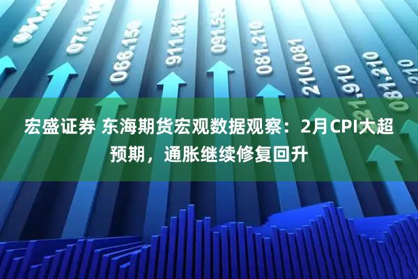 宏盛证券 东海期货宏观数据观察：2月CPI大超预期，通胀继续修复回升