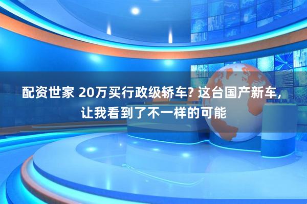 配资世家 20万买行政级轿车? 这台国产新车, 让我看到了不一样的可能