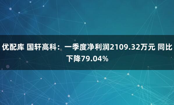 优配库 国轩高科：一季度净利润2109.32万元 同比下降79.04%