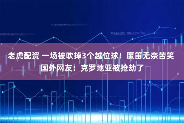 老虎配资 一场被吹掉3个越位球！魔笛无奈苦笑 国外网友：克罗地亚被抢劫了