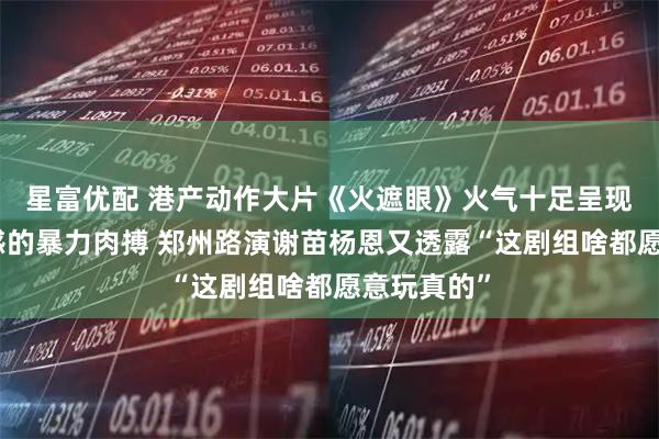 星富优配 港产动作大片《火遮眼》火气十足呈现最真实痛感的暴力肉搏 郑州路演谢苗杨恩又透露“这剧组啥都愿意玩真的”
