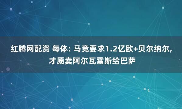 红腾网配资 每体: 马竞要求1.2亿欧+贝尔纳尔, 才愿卖阿尔瓦雷斯给巴萨