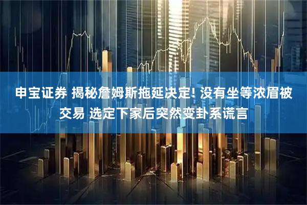 申宝证券 揭秘詹姆斯拖延决定! 没有坐等浓眉被交易 选定下家后突然变卦系谎言