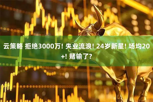 云策略 拒绝3000万! 失业流浪! 24岁新星! 场均20+! 赌输了?